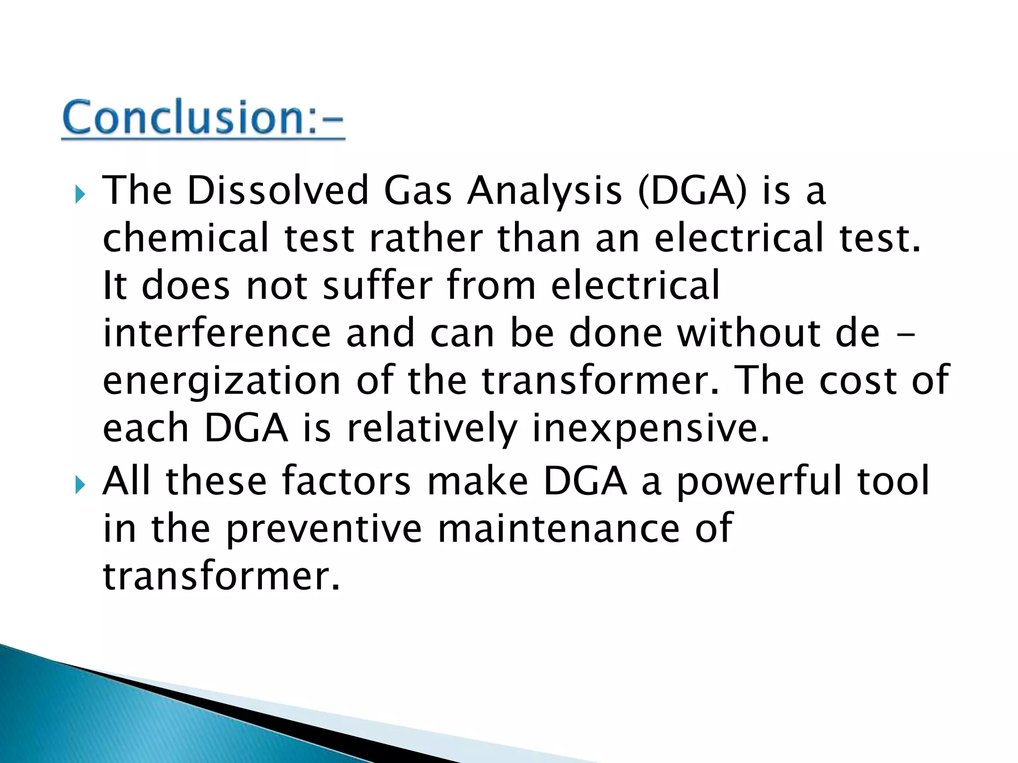  The Dissolved Gas Analysis (DGA) is a
chemical test rather than an electrical test.
It does not suffer from electrical
interference and can be done without de -
energization of the transformer. The cost of
each DGA is relatively inexpensive.
 All these factors make DGA a powerful tool
in the preventive maintenance of
transformer.
 