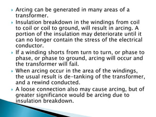  Arcing can be generated in many areas of a
transformer.
 Insulation breakdown in the windings from coil
to coil or coil to ground, will result in arcing. A
portion of the insulation may deteriorate until it
can no longer contain the stress of the electrical
conductor.
 If a winding shorts from turn to turn, or phase to
phase, or phase to ground, arcing will occur and
the transformer will fail.
 When arcing occur in the area of the windings,
the usual result is de-tanking of the transformer,
and a rewind conducted.
 A loose connection also may cause arcing, but of
greater significance would be arcing due to
insulation breakdown.
 