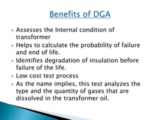  Assesses the Internal condition of
transformer
 Helps to calculate the probability of failure
and end of life.
 Identifies degradation of insulation before
failure of the life.
 Low cost test process
 As the name implies, this test analyzes the
type and the quantity of gases that are
dissolved in the transformer oil.
 