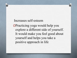 Increases self-esteem
OPracticing yoga would help you
explore a different side of yourself.
It would make you feel good about
yourself and helps you take a
positive approach in life
 