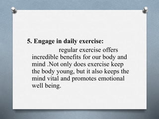 5. Engage in daily exercise:
regular exercise offers
incredible benefits for our body and
mind .Not only does exercise keep
the body young, but it also keeps the
mind vital and promotes emotional
well being.
 
