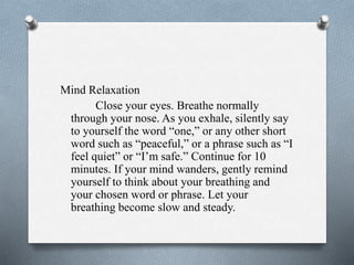 Mind Relaxation
Close your eyes. Breathe normally
through your nose. As you exhale, silently say
to yourself the word “one,” or any other short
word such as “peaceful,” or a phrase such as “I
feel quiet” or “I’m safe.” Continue for 10
minutes. If your mind wanders, gently remind
yourself to think about your breathing and
your chosen word or phrase. Let your
breathing become slow and steady.
 