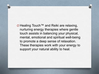 O Healing Touch™ and Reiki are relaxing,
nurturing energy therapies where gentle
touch assists in balancing your physical,
mental, emotional and spiritual well-being
to promote a deep sense of relaxation.
These therapies work with your energy to
support your natural ability to heal.
 