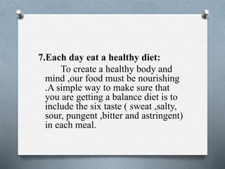 7.Each day eat a healthy diet:
To create a healthy body and
mind ,our food must be nourishing
.A simple way to make sure that
you are getting a balance diet is to
include the six taste ( sweat ,salty,
sour, pungent ,bitter and astringent)
in each meal.
 