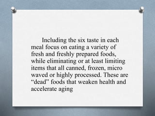 Including the six taste in each
meal focus on eating a variety of
fresh and freshly prepared foods,
while eliminating or at least limiting
items that all canned, frozen, micro
waved or highly processed. These are
“dead” foods that weaken health and
accelerate aging
 