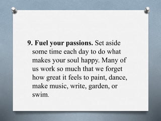 9. Fuel your passions. Set aside
some time each day to do what
makes your soul happy. Many of
us work so much that we forget
how great it feels to paint, dance,
make music, write, garden, or
swim.
 
