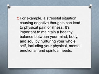OFor example, a stressful situation
causing negative thoughts can lead
to physical pain or illness. It’s
important to maintain a healthy
balance between your mind, body,
and soul by nurturing your whole
self, including your physical, mental,
emotional, and spiritual needs.
 