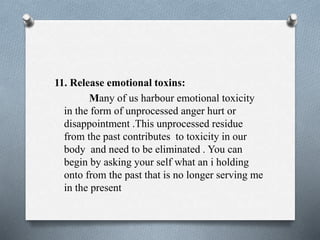 11. Release emotional toxins:
Many of us harbour emotional toxicity
in the form of unprocessed anger hurt or
disappointment .This unprocessed residue
from the past contributes to toxicity in our
body and need to be eliminated . You can
begin by asking your self what an i holding
onto from the past that is no longer serving me
in the present
 