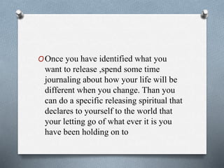 OOnce you have identified what you
want to release ,spend some time
journaling about how your life will be
different when you change. Than you
can do a specific releasing spiritual that
declares to yourself to the world that
your letting go of what ever it is you
have been holding on to
 