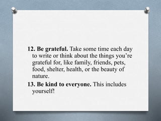 12. Be grateful. Take some time each day
to write or think about the things you’re
grateful for, like family, friends, pets,
food, shelter, health, or the beauty of
nature.
13. Be kind to everyone. This includes
yourself!
 