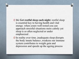 O 14. Get restful sleep each night: restful sleep
is essential key to having health and vital
energy .when youre well rested you can
approach stressful situations more calmly yet
sleep is so aften neglected or under
emphasized .
O In reality over time ,inadequate sleep disrupts
the body innate balance ,weakens our immune
system contributes to weight gain and
depression and speeds up the ageing process
 