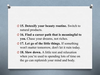 O 15. Detoxify your beauty routine. Switch to
natural products.
O 16. Find a career path that is meaningful to
you. Chase your dreams, not riches.
O 17. Let go of the little things. If something
won't matter tomorrow, don't let it ruin today.
O 18. Slow down. A little rest and relaxation
when you’re used to spending lots of time on
the go can replenish your mind and body.
 