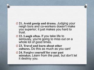 O 21. Avoid gossip and drama. Judging your
neigh bors and co-workers doesn't make
you superior; it just makes you hard to
trust.
O 22. Laugh often. If you take life to
seriously, you're going to miss out on a
whole lot of good times.
O 23. Travel and learn about other
cultures. Do this as much as you can!
O 24. Forgive yourself for your past
mistakes. Learn from the past, but don't let
it destroy you.
 