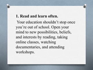 1. Read and learn often.
Your education shouldn’t stop once
you’re out of school. Open your
mind to new possibilities, beliefs,
and interests by reading, taking
online classes, watching
documentaries, and attending
workshops.
 