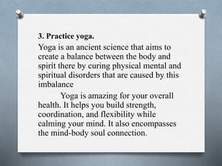 3. Practice yoga.
Yoga is an ancient science that aims to
create a balance between the body and
spirit there by curing physical mental and
spiritual disorders that are caused by this
imbalance
Yoga is amazing for your overall
health. It helps you build strength,
coordination, and flexibility while
calming your mind. It also encompasses
the mind-body soul connection.
 