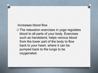 Increases blood flow
O The relaxation exercises in yoga regulates
blood to all parts of your body. Exercises
such as handstand, helps venous blood
from the lower part of the body to flow
back to your heart, where it can be
pumped back to the lungs to be
oxygenated.
 