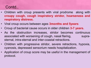 Contd..
• Children with croup presents with viral prodrome along with
croupy cough, cough inspiratory stridor, hoarseness ...