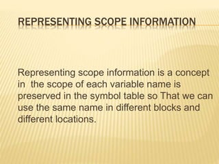 REPRESENTING SCOPE INFORMATION
Representing scope information is a concept
in the scope of each variable name is
preserved in the symbol table so That we can
use the same name in different blocks and
different locations.
 