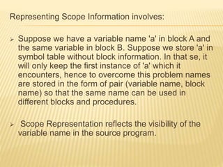 Representing Scope Information involves:
 Suppose we have a variable name 'a' in block A and
the same variable in block B. Suppose we store 'a' in
symbol table without block information. In that se, it
will only keep the first instance of 'a' which it
encounters, hence to overcome this problem names
are stored in the form of pair (variable name, block
name) so that the same name can be used in
different blocks and procedures.
 Scope Representation reflects the visibility of the
variable name in the source program.
 