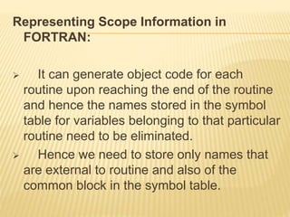 Representing Scope Information in
FORTRAN:
 It can generate object code for each
routine upon reaching the end of the routine
and hence the names stored in the symbol
table for variables belonging to that particular
routine need to be eliminated.
 Hence we need to store only names that
are external to routine and also of the
common block in the symbol table.
 