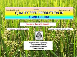 QUALITY SEED PRODUCTION IN
AGRICULTURE
Speaker: Ramyajit Mondal
COURSE-AGRON 649 Seminar-I Date:06.02.2018
Department of Agronomy
Faculty of Agriculture
Bidhan Chandra Krishi
Viswavidyalaya
Mohanpur, Nadia, West Bengal
Chairman: Prof. S.B. Goswami Seminar Leader: Prof. B.C. Patra
 