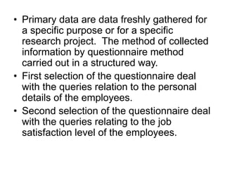 • Primary data are data freshly gathered for
a specific purpose or for a specific
research project. The method of collected
information by questionnaire method
carried out in a structured way.
• First selection of the questionnaire deal
with the queries relation to the personal
details of the employees.
• Second selection of the questionnaire deal
with the queries relating to the job
satisfaction level of the employees.
 