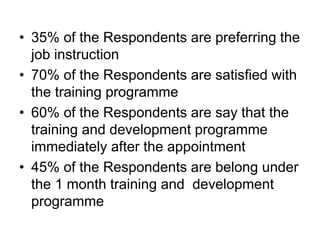 • 35% of the Respondents are preferring the
job instruction
• 70% of the Respondents are satisfied with
the training programme
• 60% of the Respondents are say that the
training and development programme
immediately after the appointment
• 45% of the Respondents are belong under
the 1 month training and development
programme
 