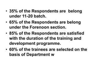 • 35% of the Respondents are belong
under 11-20 batch.
• 65% of the Respondents are belong
under the Forenoon section.
• 85% of the Respondents are satisfied
with the duration of the training and
development programme.
• 60% of the trainees are selected on the
basis of Department w
 