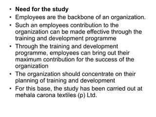 • Need for the study
• Employees are the backbone of an organization.
• Such an employees contribution to the
organization can be made effective through the
training and development programme
• Through the training and development
programme, employees can bring out their
maximum contribution for the success of the
organization
• The organization should concentrate on their
planning of training and development
• For this base, the study has been carried out at
mehala carona textiles (p) Ltd.
 