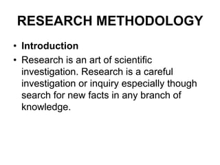 RESEARCH METHODOLOGY
• Introduction
• Research is an art of scientific
investigation. Research is a careful
investigation or inquiry especially though
search for new facts in any branch of
knowledge.
 
