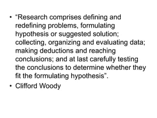 • “Research comprises defining and
redefining problems, formulating
hypothesis or suggested solution;
collecting, organizing and evaluating data;
making deductions and reaching
conclusions; and at last carefully testing
the conclusions to determine whether they
fit the formulating hypothesis”.
• Clifford Woody
 