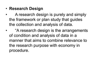 • Research Design
• A research design is purely and simply
the framework or plan study that guides
the collection and analysis of data.
• “A research design is the arrangements
of condition and analysis of data in a
manner that aims to combine relevance to
the research purpose with economy in
procedure.
 