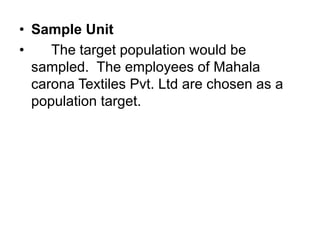 • Sample Unit
• The target population would be
sampled. The employees of Mahala
carona Textiles Pvt. Ltd are chosen as a
population target.
 
