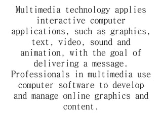 Multimedia technology applies
interactive computer
applications, such as graphics,
text, video, sound and
animation, with the goal of
delivering a message.
Professionals in multimedia use
computer software to develop
and manage online graphics and
content.