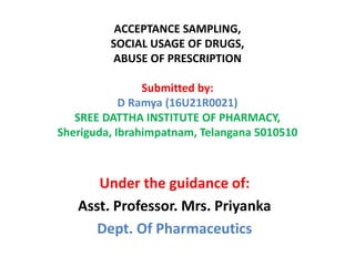 ACCEPTANCE SAMPLING,
SOCIAL USAGE OF DRUGS,
ABUSE OF PRESCRIPTION
Submitted by:
D Ramya (16U21R0021)
SREE DATTHA INSTITUTE OF PHARMACY,
Sheriguda, Ibrahimpatnam, Telangana 5010510
Under the guidance of:
Asst. Professor. Mrs. Priyanka
Dept. Of Pharmaceutics
 