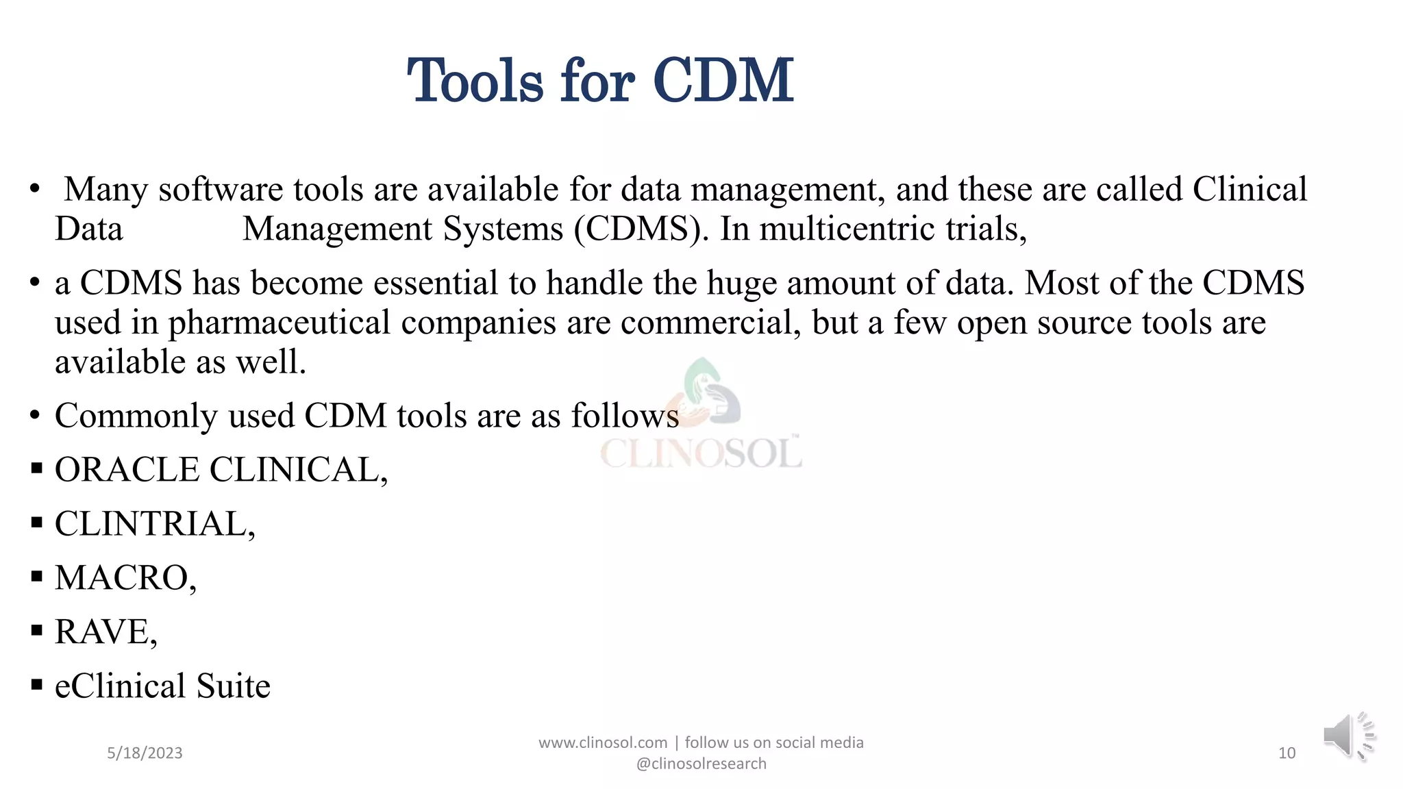 Tools for CDM
• Many software tools are available for data management, and these are called Clinical
Data Management Systems (CDMS). In multicentric trials,
• a CDMS has become essential to handle the huge amount of data. Most of the CDMS
used in pharmaceutical companies are commercial, but a few open source tools are
available as well.
• Commonly used CDM tools are as follows
 ORACLE CLINICAL,
 CLINTRIAL,
 MACRO,
 RAVE,
 eClinical Suite
5/18/2023
www.clinosol.com | follow us on social media
@clinosolresearch
10
 