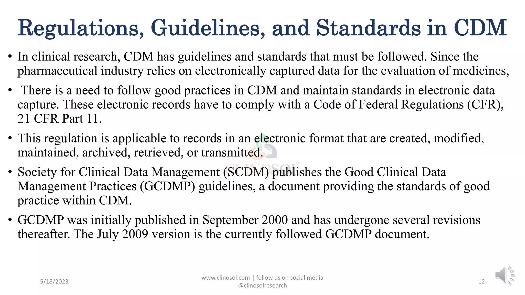 Regulations, Guidelines, and Standards in CDM
• In clinical research, CDM has guidelines and standards that must be followed. Since the
pharmaceutical industry relies on electronically captured data for the evaluation of medicines,
• There is a need to follow good practices in CDM and maintain standards in electronic data
capture. These electronic records have to comply with a Code of Federal Regulations (CFR),
21 CFR Part 11.
• This regulation is applicable to records in an electronic format that are created, modified,
maintained, archived, retrieved, or transmitted.
• Society for Clinical Data Management (SCDM) publishes the Good Clinical Data
Management Practices (GCDMP) guidelines, a document providing the standards of good
practice within CDM.
• GCDMP was initially published in September 2000 and has undergone several revisions
thereafter. The July 2009 version is the currently followed GCDMP document.
5/18/2023
www.clinosol.com | follow us on social media
@clinosolresearch
12
 