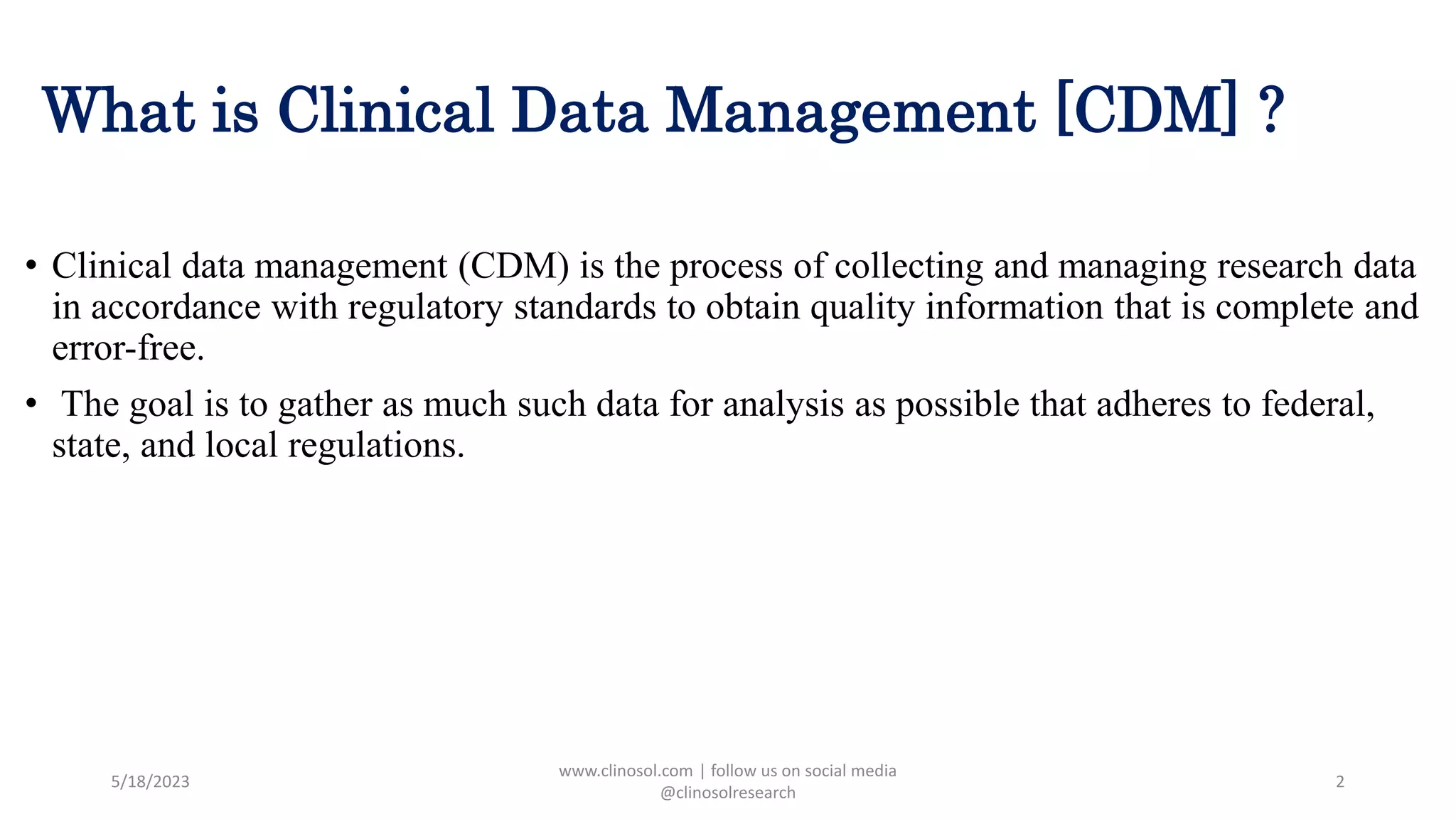 What is Clinical Data Management [CDM] ?
• Clinical data management (CDM) is the process of collecting and managing research data
in accordance with regulatory standards to obtain quality information that is complete and
error-free.
• The goal is to gather as much such data for analysis as possible that adheres to federal,
state, and local regulations.
5/18/2023
www.clinosol.com | follow us on social media
@clinosolresearch
2
 