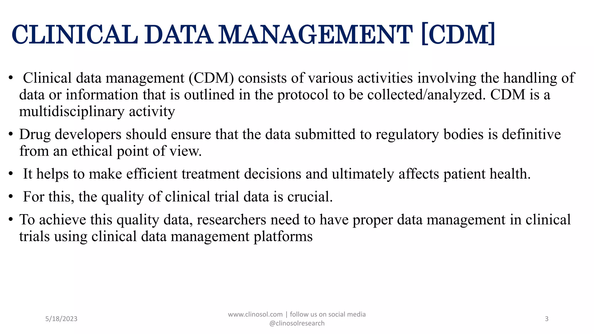 CLINICAL DATA MANAGEMENT [CDM]
• Clinical data management (CDM) consists of various activities involving the handling of
data or information that is outlined in the protocol to be collected/analyzed. CDM is a
multidisciplinary activity
• Drug developers should ensure that the data submitted to regulatory bodies is definitive
from an ethical point of view.
• It helps to make efficient treatment decisions and ultimately affects patient health.
• For this, the quality of clinical trial data is crucial.
• To achieve this quality data, researchers need to have proper data management in clinical
trials using clinical data management platforms
5/18/2023
www.clinosol.com | follow us on social media
@clinosolresearch
3
 