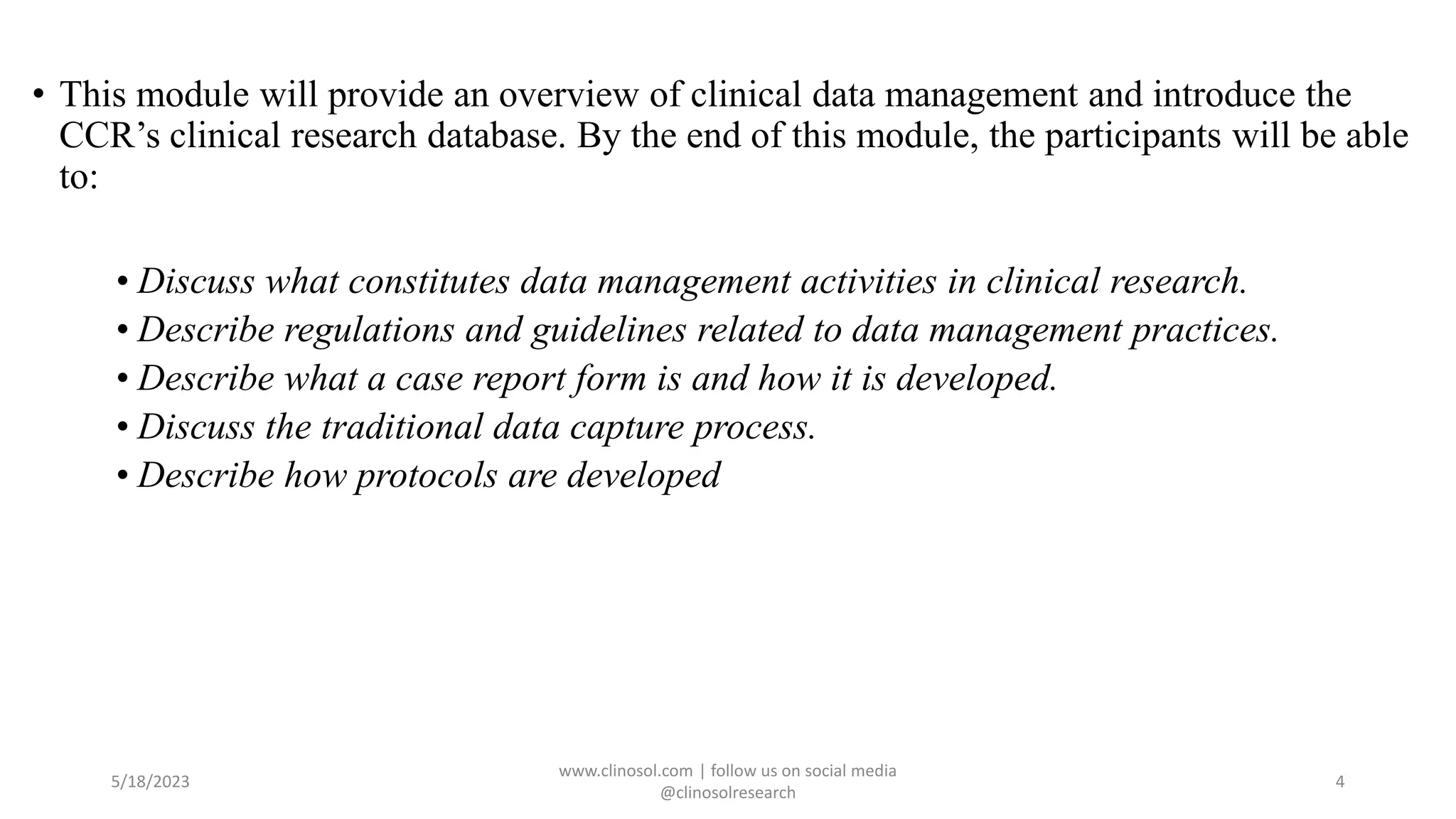 • This module will provide an overview of clinical data management and introduce the
CCR’s clinical research database. By the end of this module, the participants will be able
to:
• Discuss what constitutes data management activities in clinical research.
• Describe regulations and guidelines related to data management practices.
• Describe what a case report form is and how it is developed.
• Discuss the traditional data capture process.
• Describe how protocols are developed
5/18/2023
www.clinosol.com | follow us on social media
@clinosolresearch
4
 