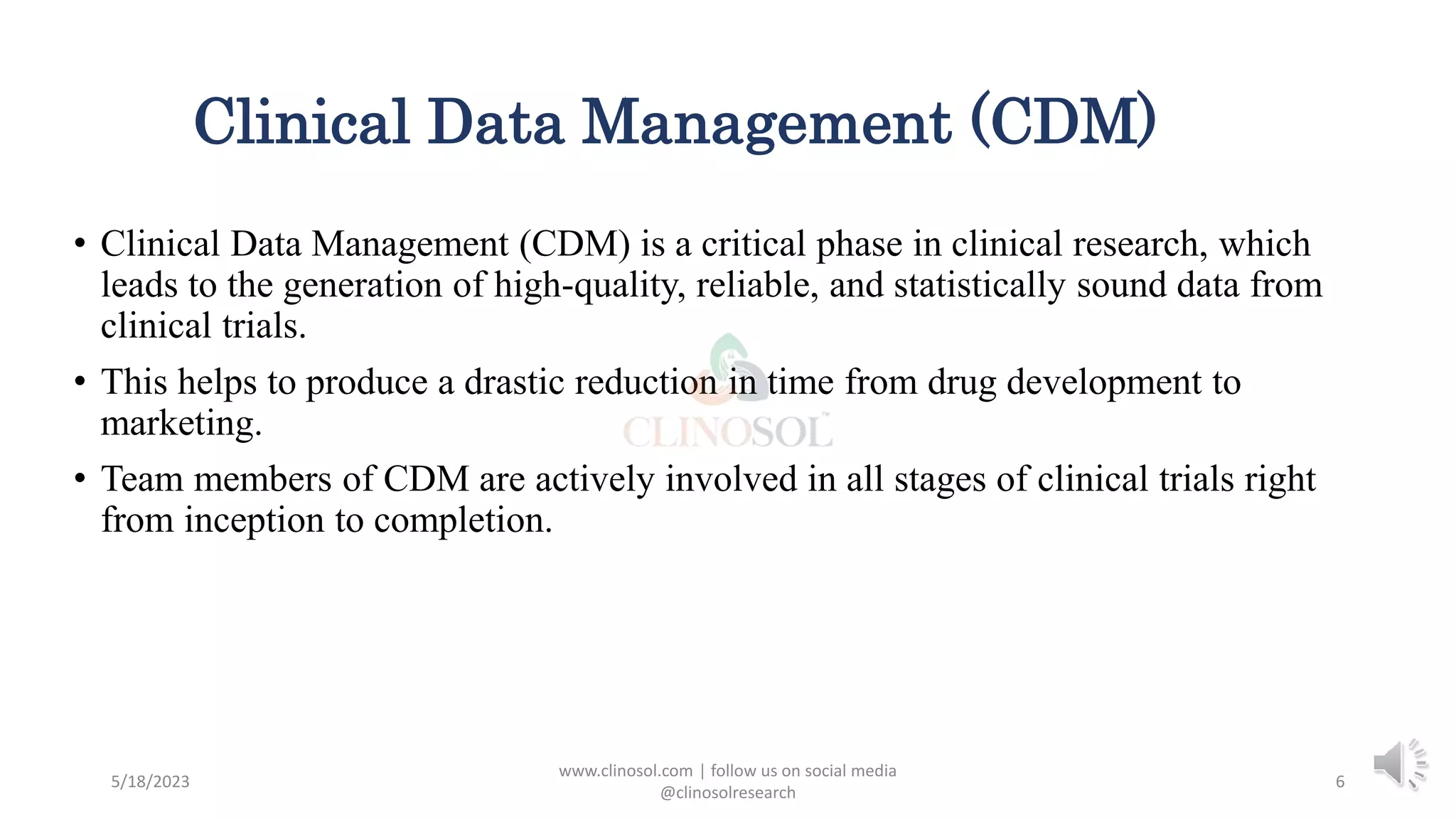 Clinical Data Management (CDM)
• Clinical Data Management (CDM) is a critical phase in clinical research, which
leads to the generation of high-quality, reliable, and statistically sound data from
clinical trials.
• This helps to produce a drastic reduction in time from drug development to
marketing.
• Team members of CDM are actively involved in all stages of clinical trials right
from inception to completion.
5/18/2023
www.clinosol.com | follow us on social media
@clinosolresearch
6
 
