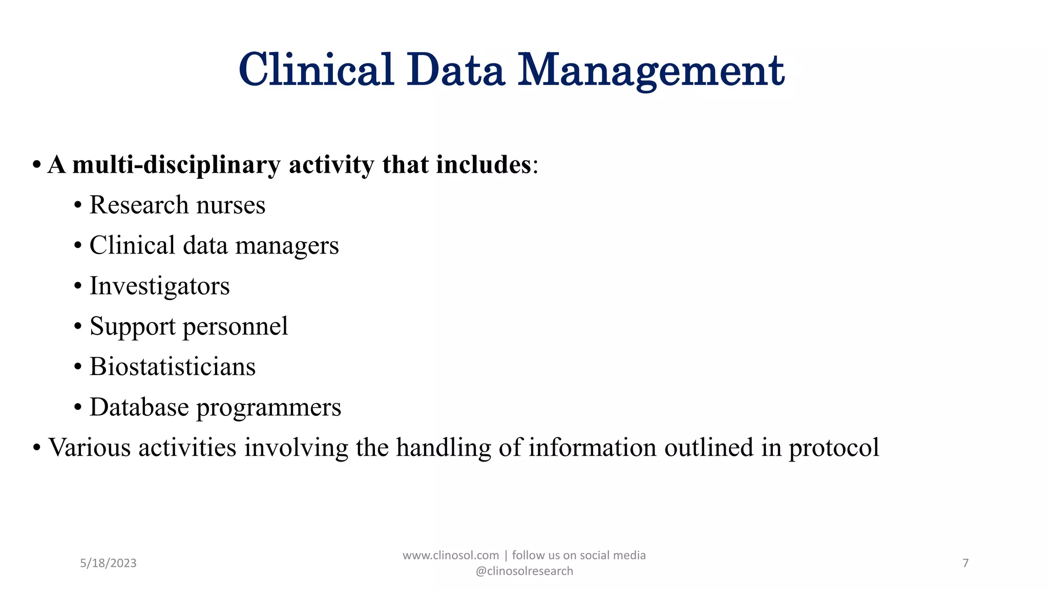 Clinical Data Management
• A multi-disciplinary activity that includes:
• Research nurses
• Clinical data managers
• Investigators
• Support personnel
• Biostatisticians
• Database programmers
• Various activities involving the handling of information outlined in protocol
5/18/2023
www.clinosol.com | follow us on social media
@clinosolresearch
7
 