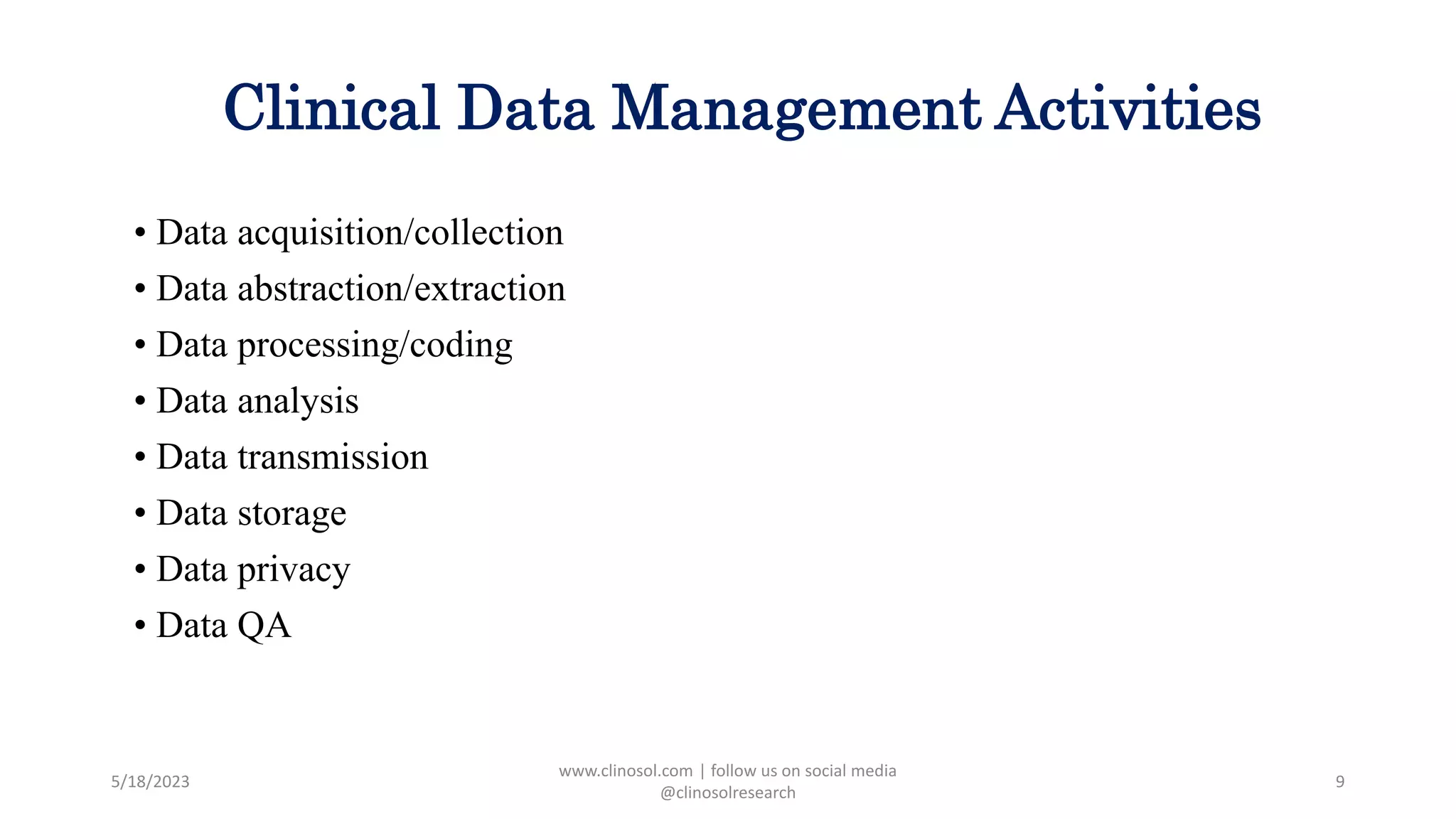 Clinical Data Management Activities
• Data acquisition/collection
• Data abstraction/extraction
• Data processing/coding
• Data analysis
• Data transmission
• Data storage
• Data privacy
• Data QA
5/18/2023
www.clinosol.com | follow us on social media
@clinosolresearch
9
 