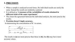 2. PRECISION
• When a sample is analysed several times, the individual results are rarely the
same. Instead the results ar...