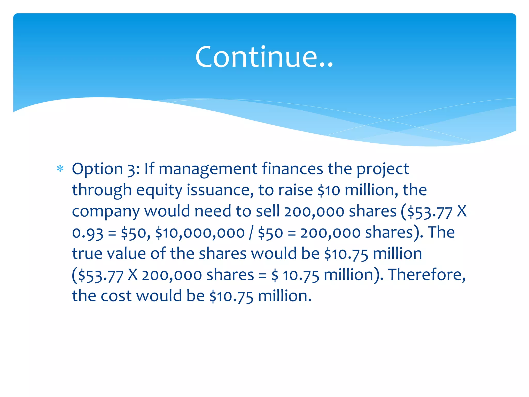  Option 3: If management finances the project
through equity issuance, to raise $10 million, the
company would need to sell 200,000 shares ($53.77 X
0.93 = $50, $10,000,000 / $50 = 200,000 shares). The
true value of the shares would be $10.75 million
($53.77 X 200,000 shares = $ 10.75 million). Therefore,
the cost would be $10.75 million.
Continue..
 