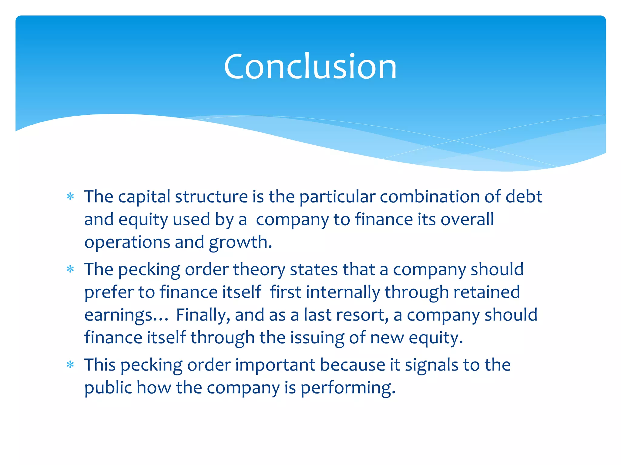  The capital structure is the particular combination of debt
and equity used by a company to finance its overall
operations and growth.
 The pecking order theory states that a company should
prefer to finance itself first internally through retained
earnings… Finally, and as a last resort, a company should
finance itself through the issuing of new equity.
 This pecking order important because it signals to the
public how the company is performing.
Conclusion
 