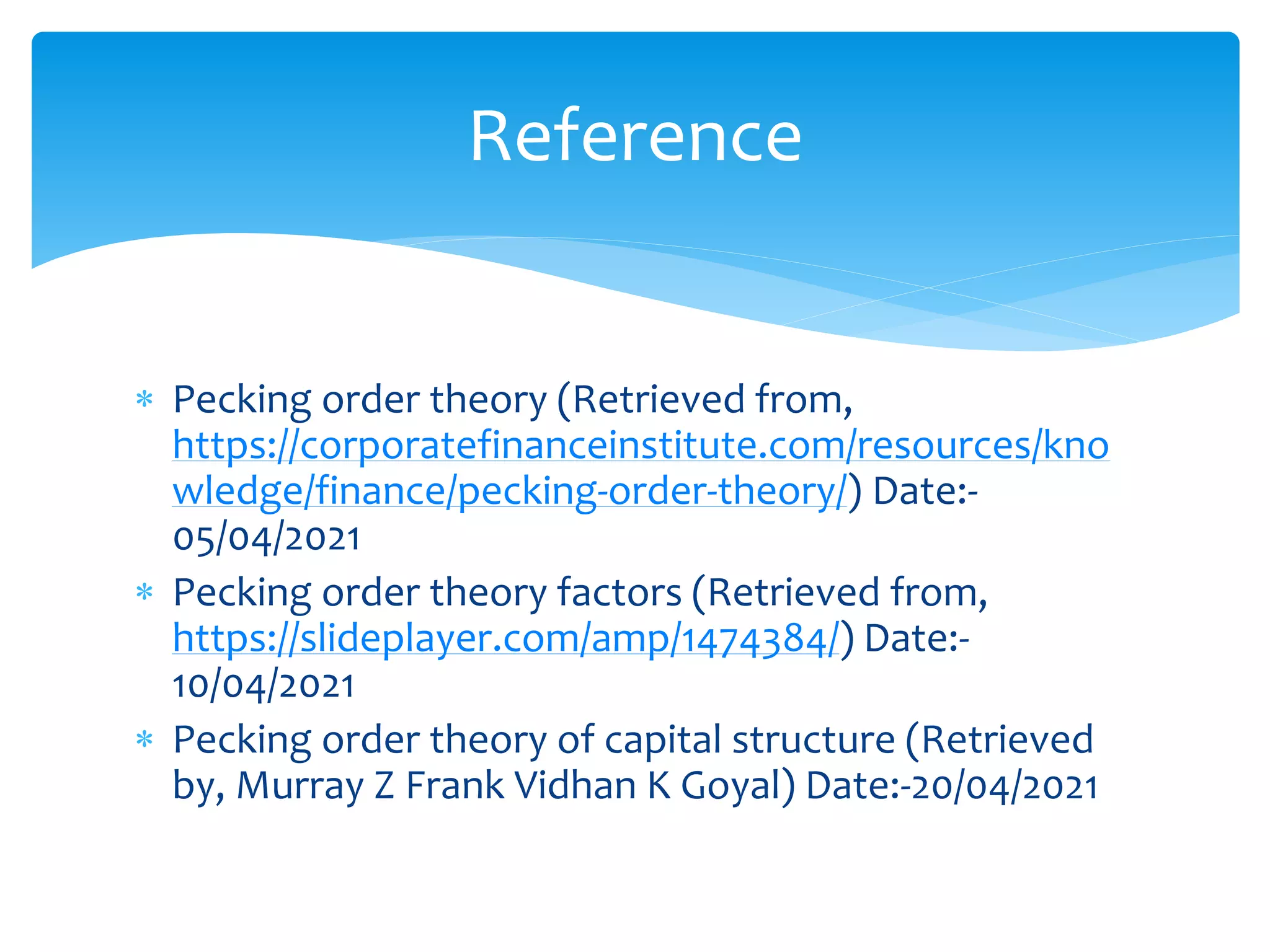  Pecking order theory (Retrieved from,
https://corporatefinanceinstitute.com/resources/kno
wledge/finance/pecking-order-theory/) Date:-
05/04/2021
 Pecking order theory factors (Retrieved from,
https://slideplayer.com/amp/1474384/) Date:-
10/04/2021
 Pecking order theory of capital structure (Retrieved
by, Murray Z Frank Vidhan K Goyal) Date:-20/04/2021
Reference
 