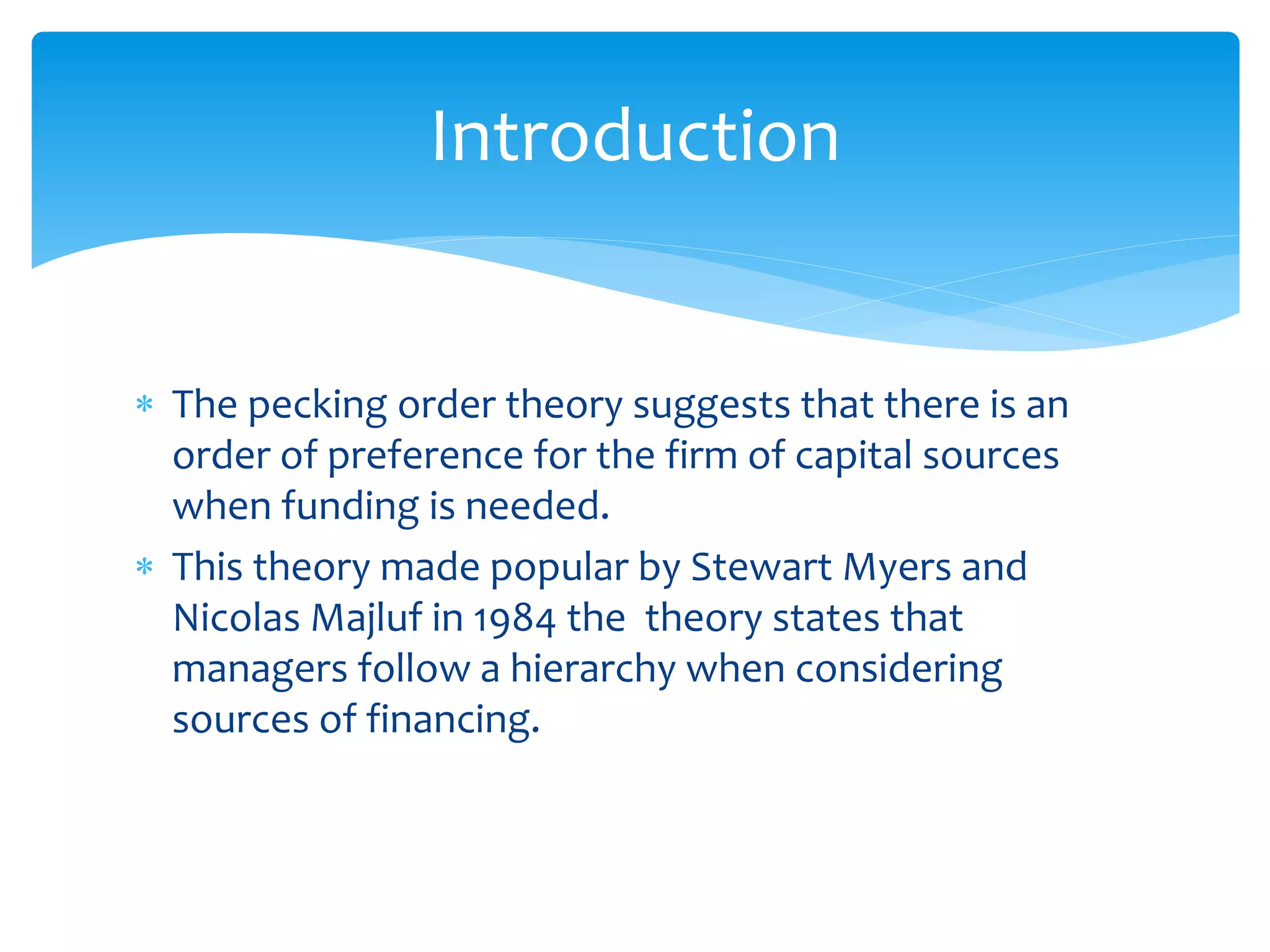  The pecking order theory suggests that there is an
order of preference for the firm of capital sources
when funding is needed.
 This theory made popular by Stewart Myers and
Nicolas Majluf in 1984 the theory states that
managers follow a hierarchy when considering
sources of financing.
Introduction
 
