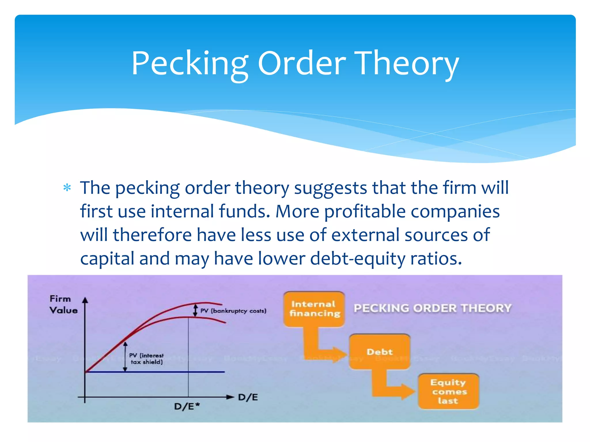  The pecking order theory suggests that the firm will
first use internal funds. More profitable companies
will therefore have less use of external sources of
capital and may have lower debt-equity ratios.
Pecking Order Theory
 