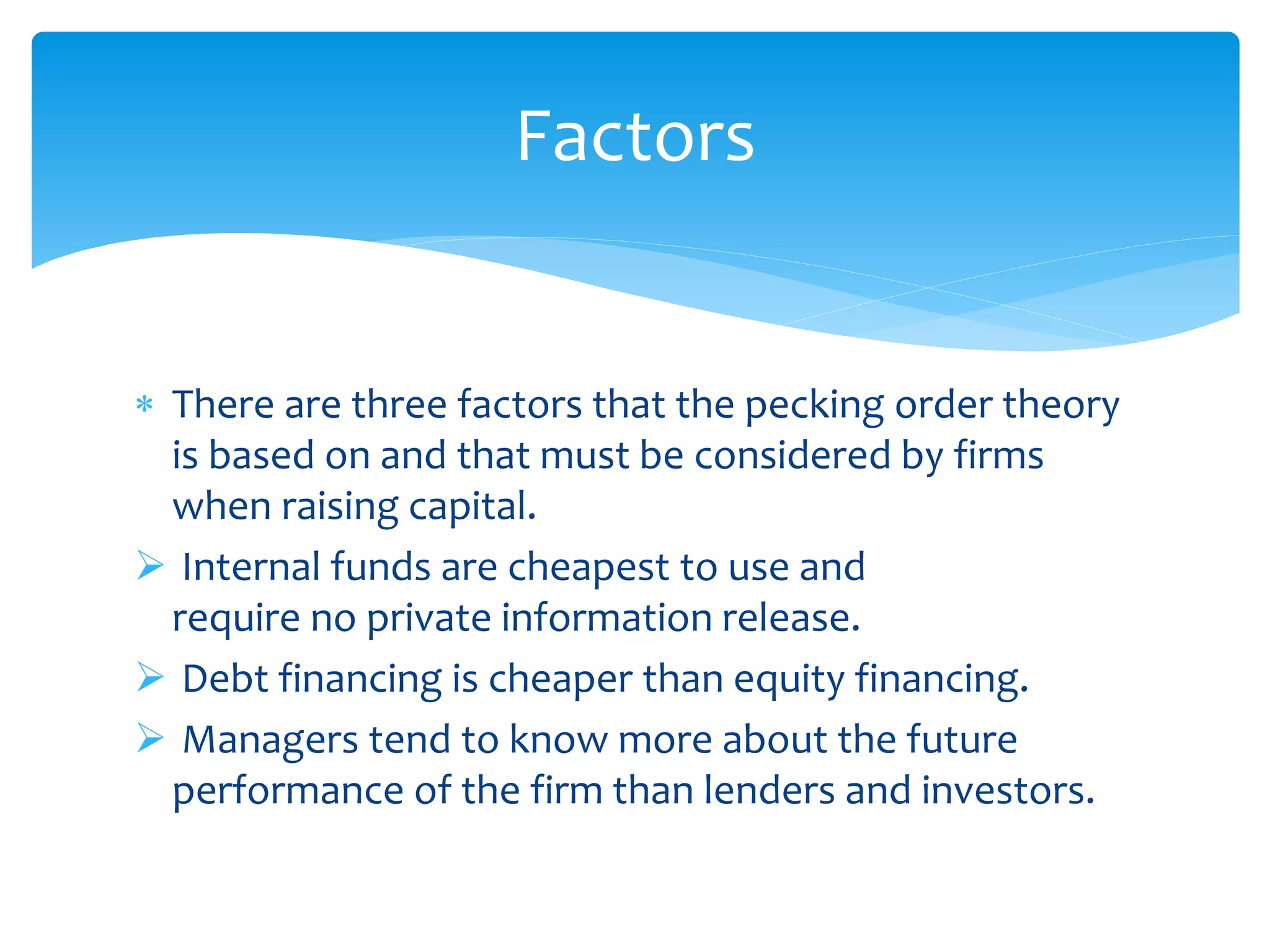  There are three factors that the pecking order theory
is based on and that must be considered by firms
when raising capital.
 Internal funds are cheapest to use and
require no private information release.
 Debt financing is cheaper than equity financing.
 Managers tend to know more about the future
performance of the firm than lenders and investors.
Factors
 